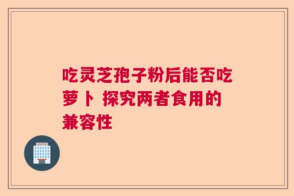 吃灵芝孢子粉后能否吃萝卜 探究两者食用的兼容性