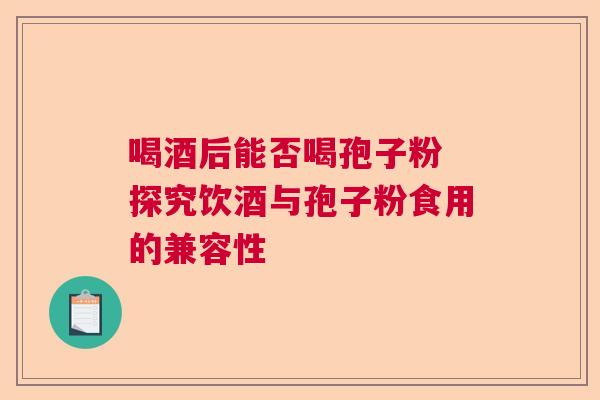 喝酒后能否喝孢子粉 探究饮酒与孢子粉食用的兼容性