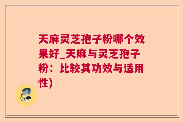 天麻灵芝孢子粉哪个效果好_天麻与灵芝孢子粉：比较其功效与适用性)