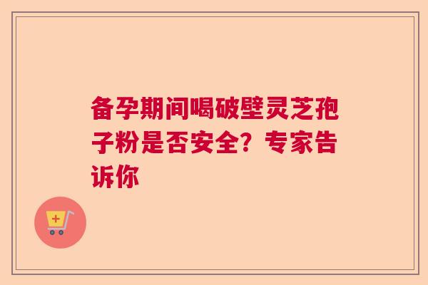 备孕期间喝破壁灵芝孢子粉是否安全？专家告诉你