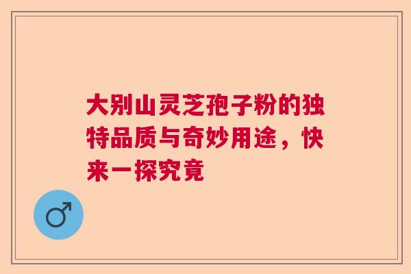 大别山灵芝孢子粉的独特品质与奇妙用途，快来一探究竟