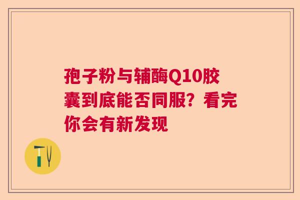 孢子粉与辅酶Q10胶囊到底能否同服？看完你会有新发现