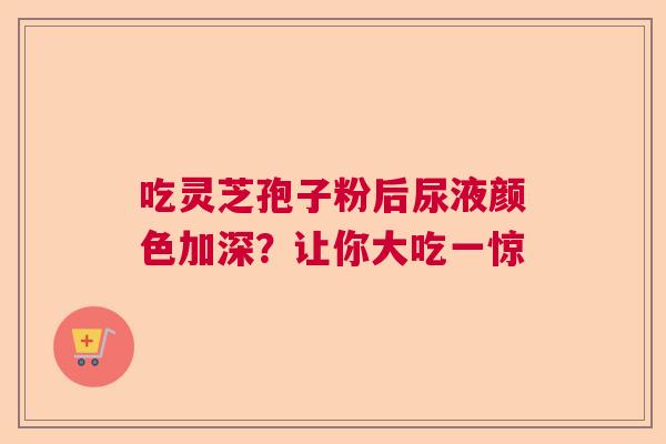 吃灵芝孢子粉后尿液颜色加深？让你大吃一惊
