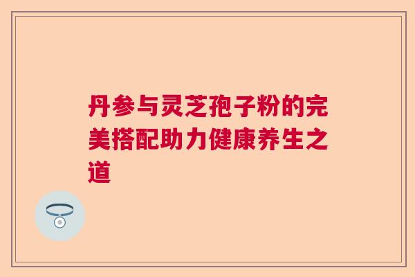 丹参与灵芝孢子粉的完美搭配助力健康养生之道