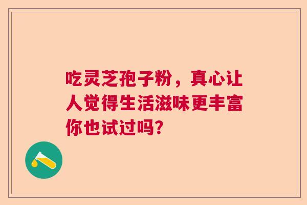 吃灵芝孢子粉，真心让人觉得生活滋味更丰富你也试过吗？