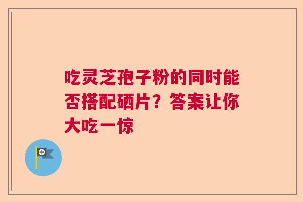 吃灵芝孢子粉的同时能否搭配硒片？答案让你大吃一惊