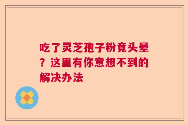 吃了灵芝孢子粉竟头晕？这里有你意想不到的解决办法