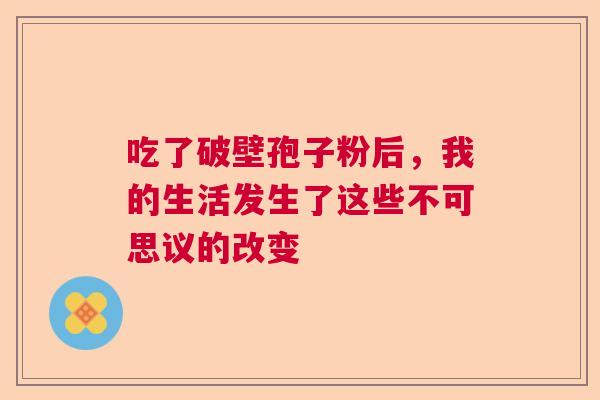 吃了破壁孢子粉后，我的生活发生了这些不可思议的改变