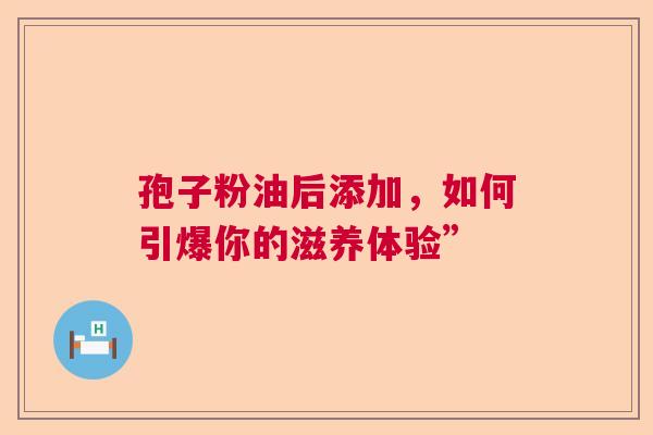 孢子粉油后添加，如何引爆你的滋养体验”