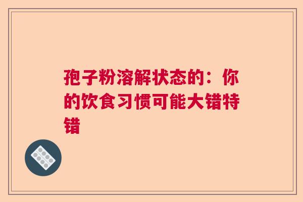 孢子粉溶解状态的：你的饮食习惯可能大错特错