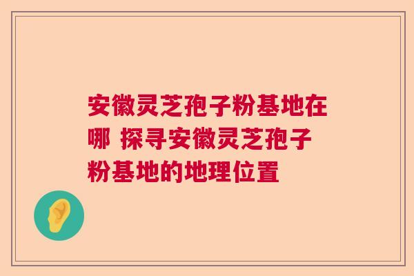安徽灵芝孢子粉基地在哪 探寻安徽灵芝孢子粉基地的地理位置