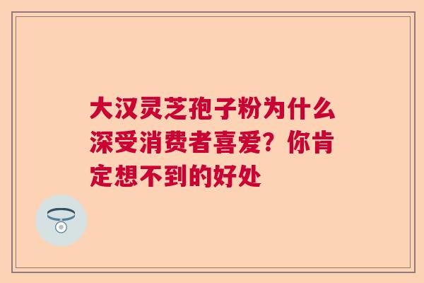 大汉灵芝孢子粉为什么深受消费者喜爱？你肯定想不到的好处