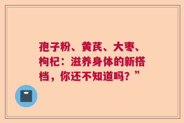 孢子粉、黄芪、大枣、枸杞：滋养身体的新搭档，你还不知道吗？”
