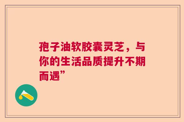 孢子油软胶囊灵芝，与你的生活品质提升不期而遇”
