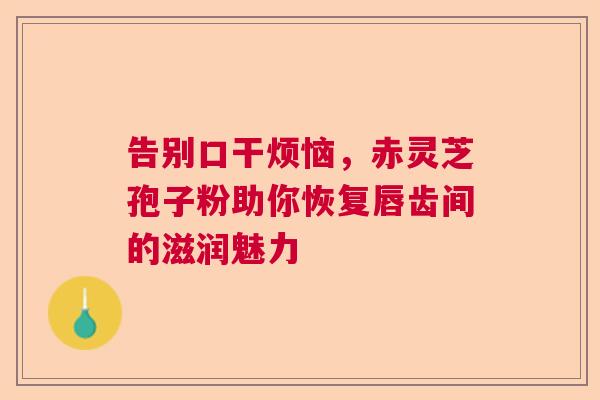 告别口干烦恼，赤灵芝孢子粉助你恢复唇齿间的滋润魅力