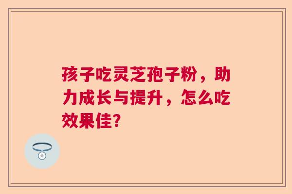 孩子吃灵芝孢子粉，助力成长与提升，怎么吃效果佳？