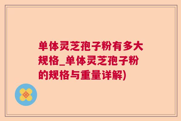 单体灵芝孢子粉有多大规格_单体灵芝孢子粉的规格与重量详解)