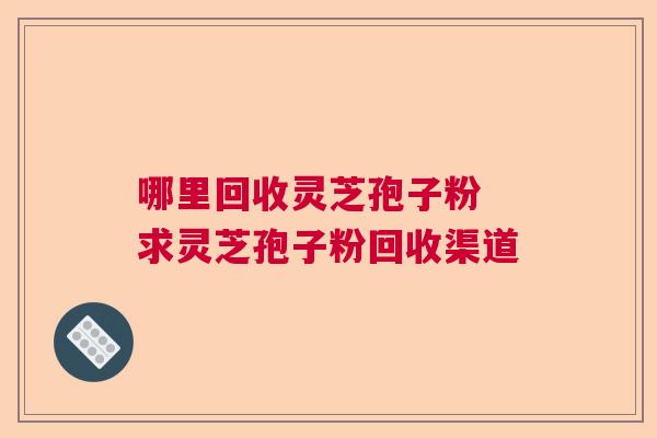 哪里回收灵芝孢子粉 求灵芝孢子粉回收渠道