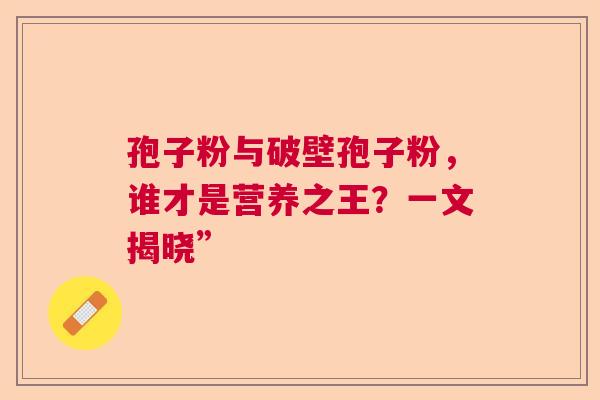 孢子粉与破壁孢子粉，谁才是营养之王？一文揭晓”