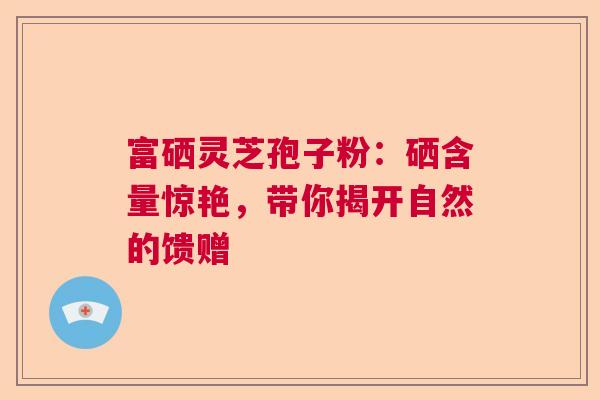 富硒灵芝孢子粉：硒含量惊艳，带你揭开自然的馈赠