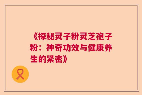 《探秘灵子粉灵芝孢子粉：神奇功效与健康养生的紧密》