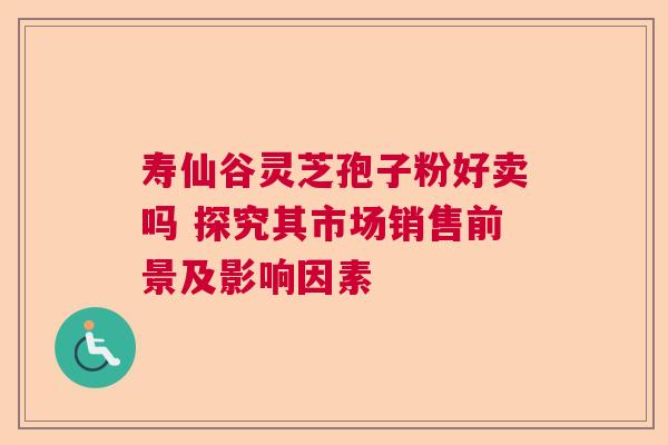 寿仙谷灵芝孢子粉好卖吗 探究其市场销售前景及影响因素