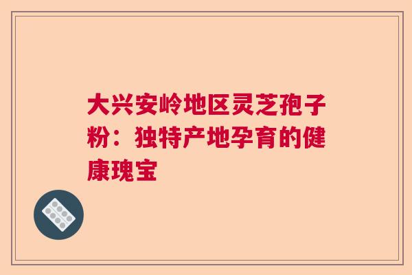 大兴安岭地区灵芝孢子粉：独特产地孕育的健康瑰宝