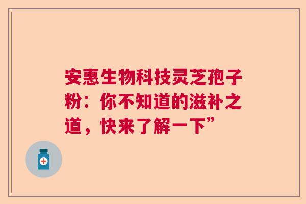 安惠生物科技灵芝孢子粉：你不知道的滋补之道，快来了解一下”