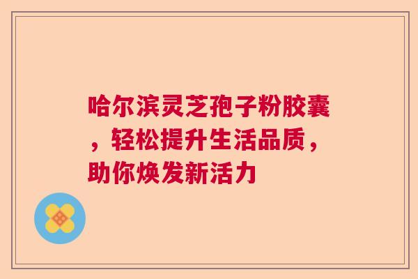 哈尔滨灵芝孢子粉胶囊，轻松提升生活品质，助你焕发新活力