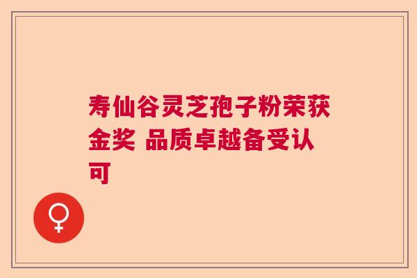 寿仙谷灵芝孢子粉荣获金奖 品质卓越备受认可