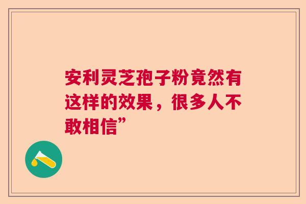 安利灵芝孢子粉竟然有这样的效果，很多人不敢相信”