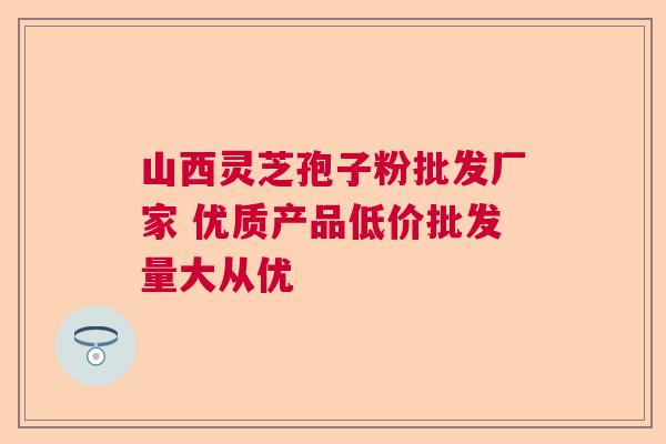 山西灵芝孢子粉批发厂家 优质产品低价批发量大从优