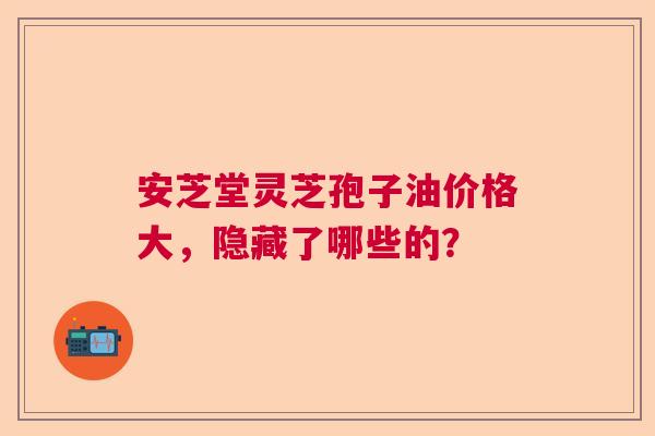 安芝堂灵芝孢子油价格大，隐藏了哪些的？