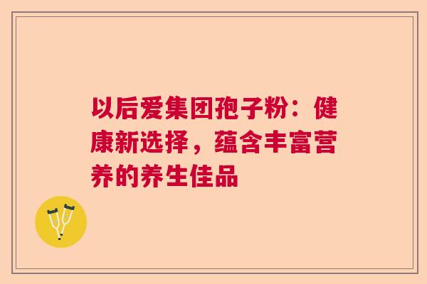 以后爱集团孢子粉：健康新选择，蕴含丰富营养的养生佳品