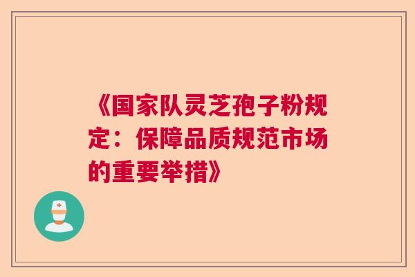 《国家队灵芝孢子粉规定：保障品质规范市场的重要举措》