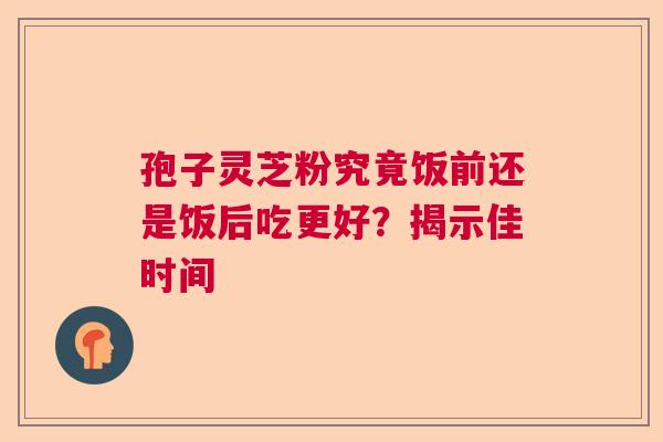 孢子灵芝粉究竟饭前还是饭后吃更好？揭示佳时间