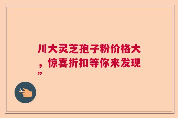 川大灵芝孢子粉价格大，惊喜折扣等你来发现”