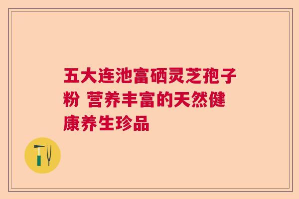 五大连池富硒灵芝孢子粉 营养丰富的天然健康养生珍品