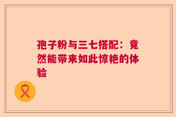 孢子粉与三七搭配：竟然能带来如此惊艳的体验