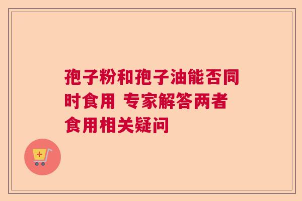 孢子粉和孢子油能否同时食用 专家解答两者食用相关疑问