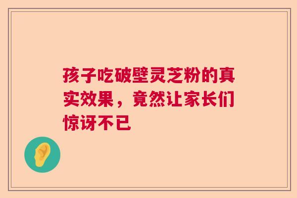 孩子吃破壁灵芝粉的真实效果，竟然让家长们惊讶不已