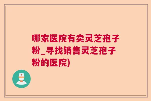 哪家医院有卖灵芝孢子粉_寻找销售灵芝孢子粉的医院)