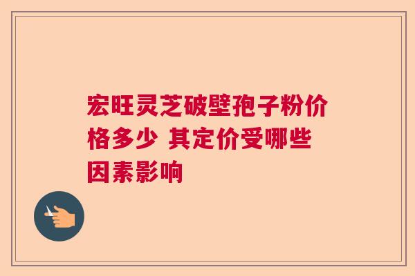宏旺灵芝破壁孢子粉价格多少 其定价受哪些因素影响