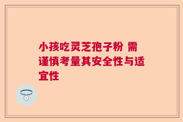 小孩吃灵芝孢子粉 需谨慎考量其安全性与适宜性