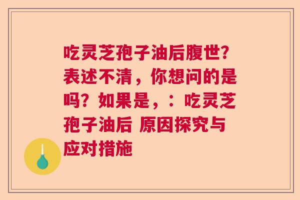 吃灵芝孢子油后腹世？表述不清，你想问的是吗？如果是，：吃灵芝孢子油后 原因探究与应对措施