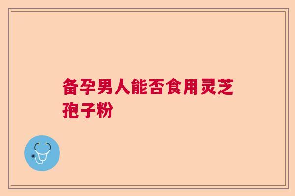 备孕男人能否食用灵芝孢子粉