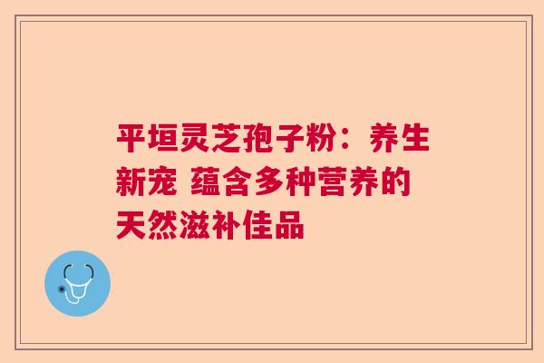 平垣灵芝孢子粉：养生新宠 蕴含多种营养的天然滋补佳品