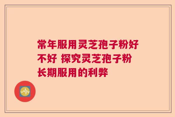 常年服用灵芝孢子粉好不好 探究灵芝孢子粉长期服用的利弊