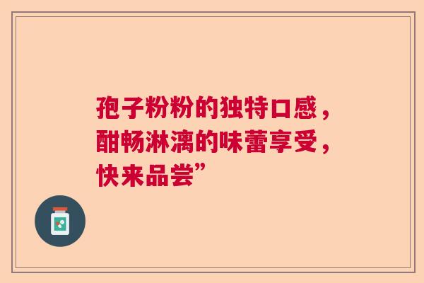 孢子粉粉的独特口感，酣畅淋漓的味蕾享受，快来品尝”