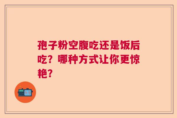 孢子粉空腹吃还是饭后吃？哪种方式让你更惊艳？